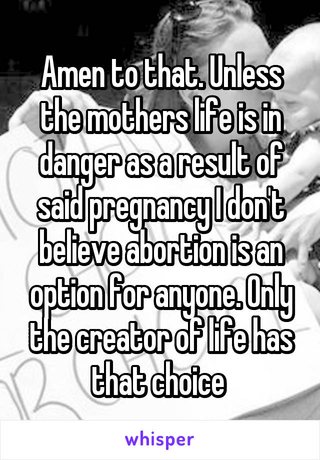 Amen to that. Unless the mothers life is in danger as a result of said pregnancy I don't believe abortion is an option for anyone. Only the creator of life has that choice 