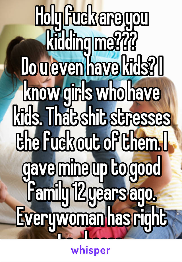 Holy fuck are you kidding me???
Do u even have kids? I know girls who have kids. That shit stresses the fuck out of them. I gave mine up to good family 12 years ago. Everywoman has right to choose.