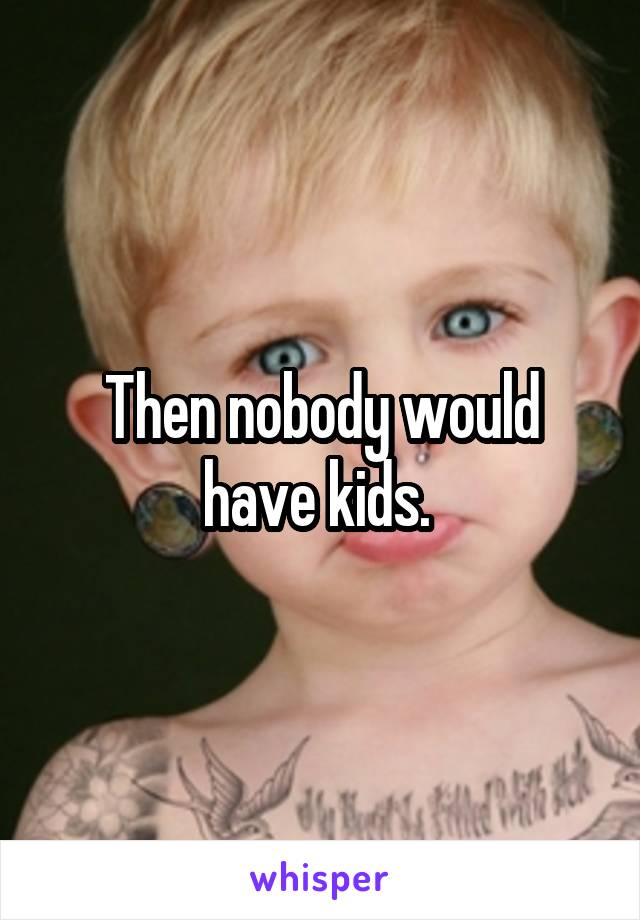 Then nobody would have kids. 