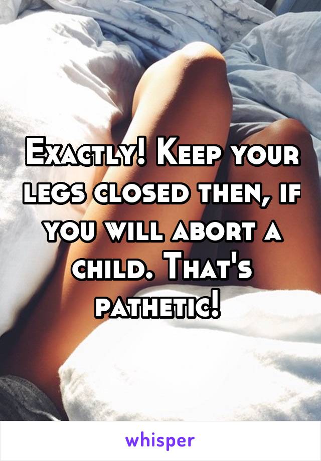 Exactly! Keep your legs closed then, if you will abort a child. That's pathetic! 