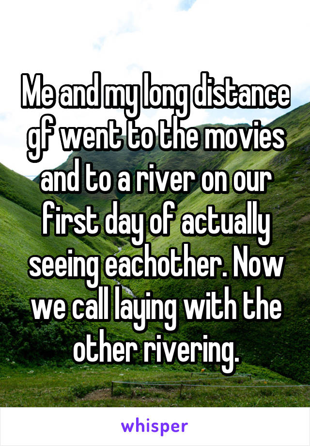 Me and my long distance gf went to the movies and to a river on our first day of actually seeing eachother. Now we call laying with the other rivering.