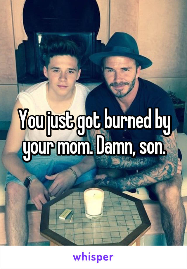 You just got burned by your mom. Damn, son.