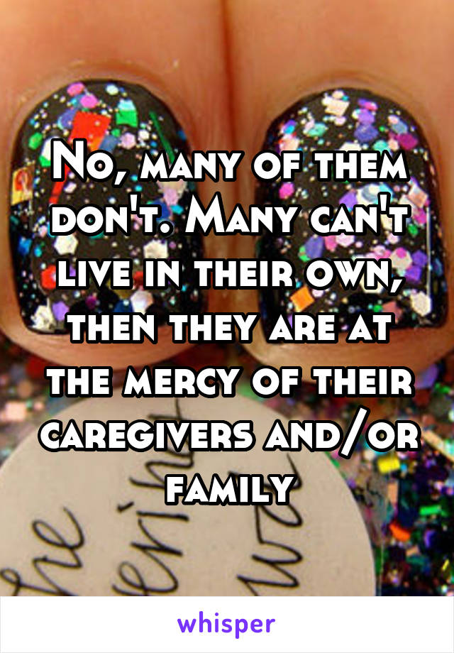 No, many of them don't. Many can't live in their own, then they are at the mercy of their caregivers and/or family