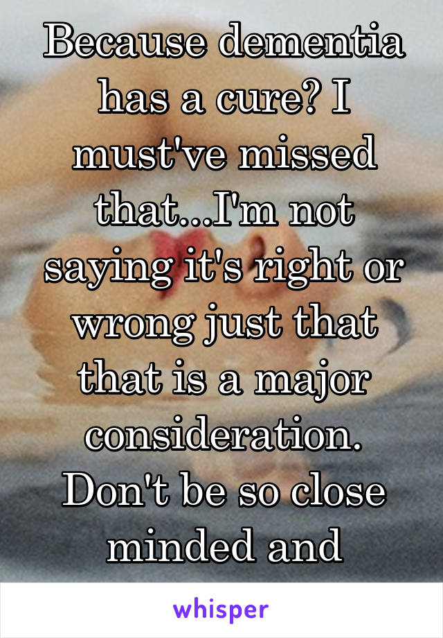 Because dementia has a cure? I must've missed that...I'm not saying it's right or wrong just that that is a major consideration. Don't be so close minded and judgemental.