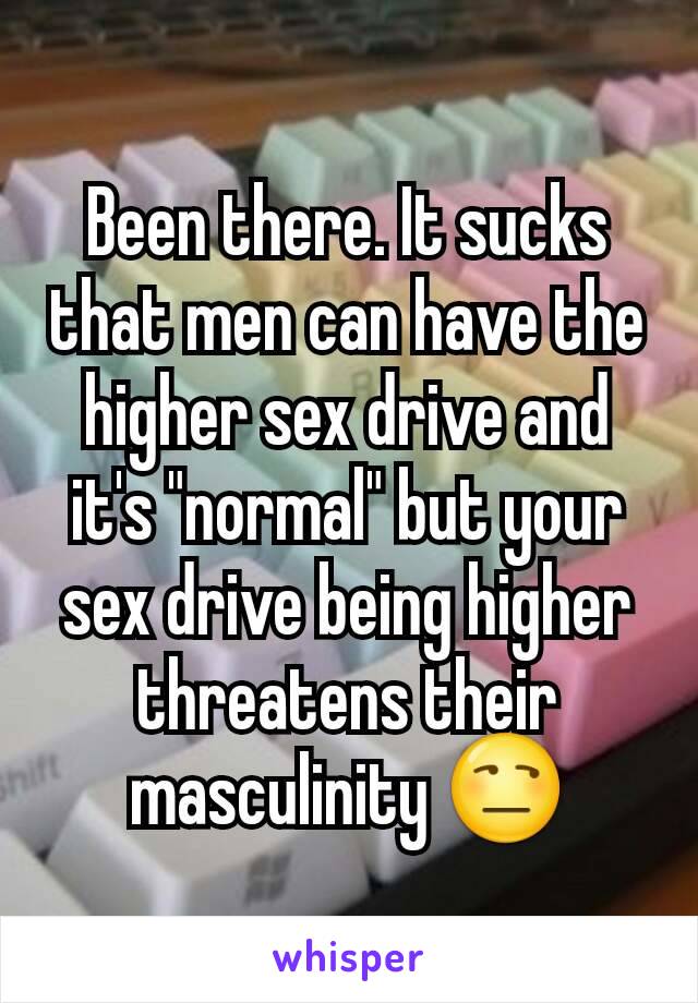 Been there. It sucks that men can have the higher sex drive and it's "normal" but your sex drive being higher threatens their masculinity 😒