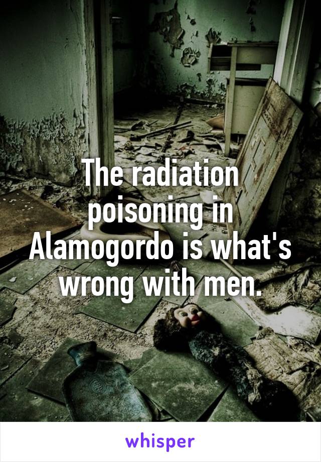 The radiation poisoning in Alamogordo is what's wrong with men.