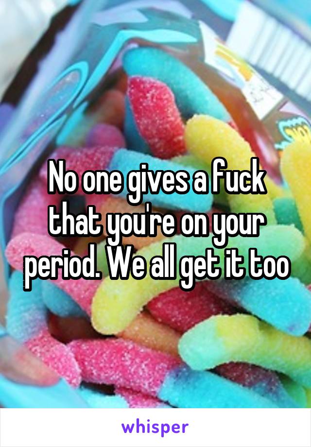 No one gives a fuck that you're on your period. We all get it too