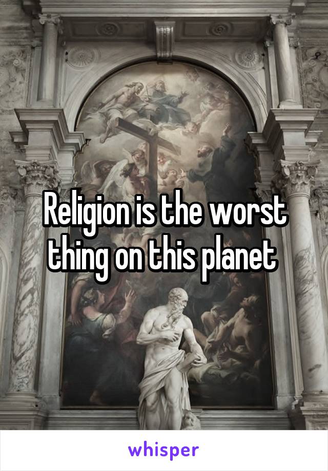 Religion is the worst thing on this planet 