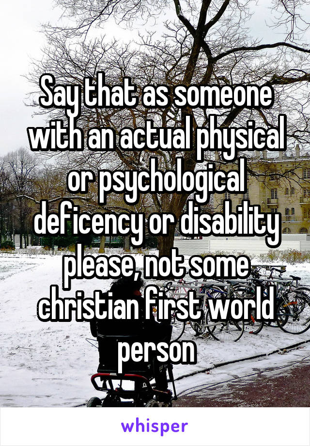 Say that as someone with an actual physical or psychological deficency or disability please, not some christian first world person