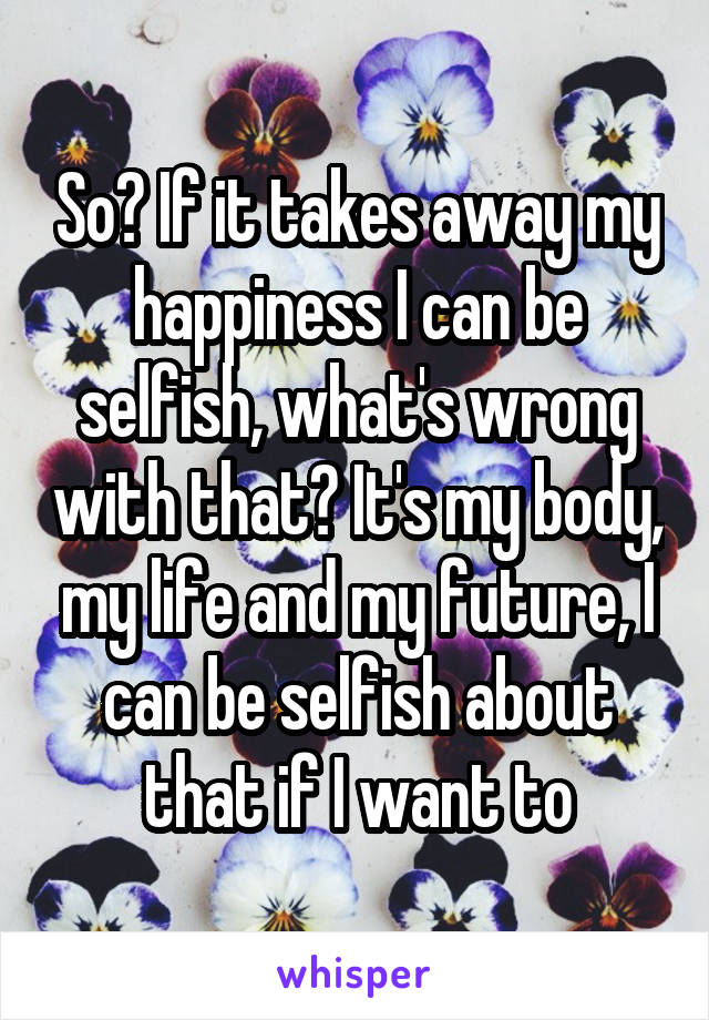 So? If it takes away my happiness I can be selfish, what's wrong with that? It's my body, my life and my future, I can be selfish about that if I want to