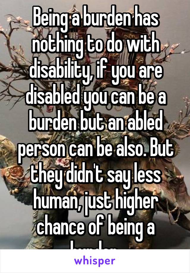 Being a burden has nothing to do with disability, if you are disabled you can be a burden but an abled person can be also. But they didn't say less human, just higher chance of being a burden.