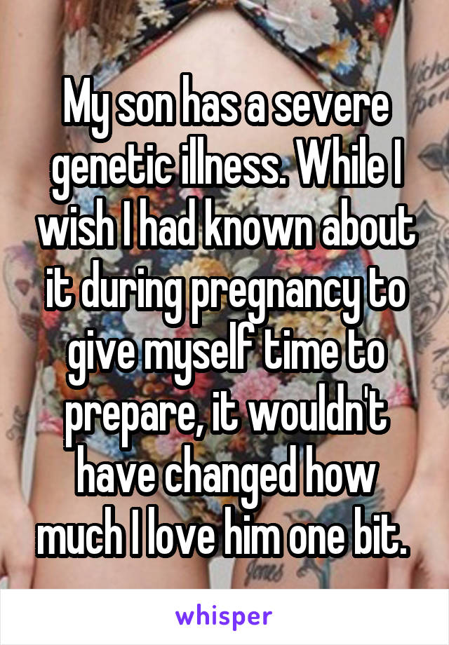 My son has a severe genetic illness. While I wish I had known about it during pregnancy to give myself time to prepare, it wouldn't have changed how much I love him one bit. 