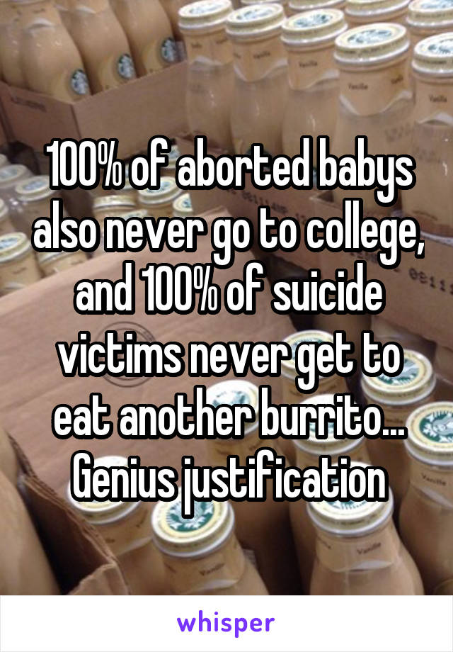 100% of aborted babys also never go to college, and 100% of suicide victims never get to eat another burrito... Genius justification