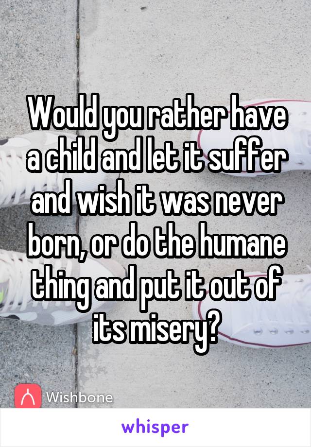 Would you rather have a child and let it suffer and wish it was never born, or do the humane thing and put it out of its misery?