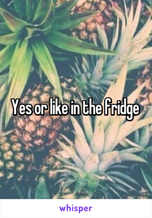 Yes or like in the fridge 