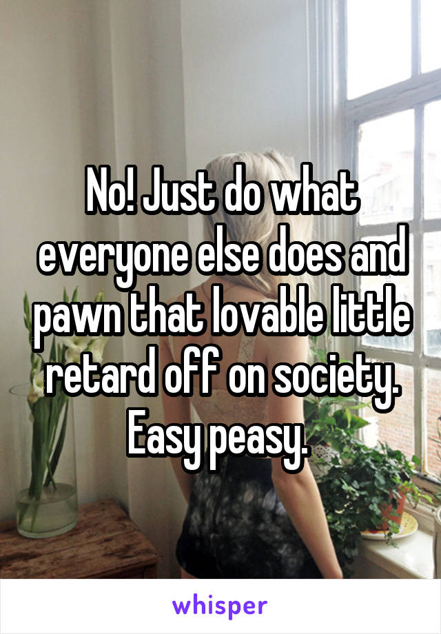 No! Just do what everyone else does and pawn that lovable little retard off on society. Easy peasy. 