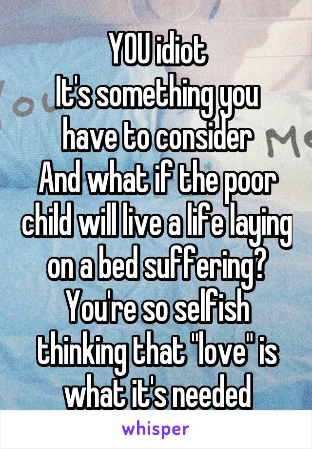 YOU idiot
It's something you have to consider
And what if the poor child will live a life laying on a bed suffering?
You're so selfish thinking that "love" is what it's needed