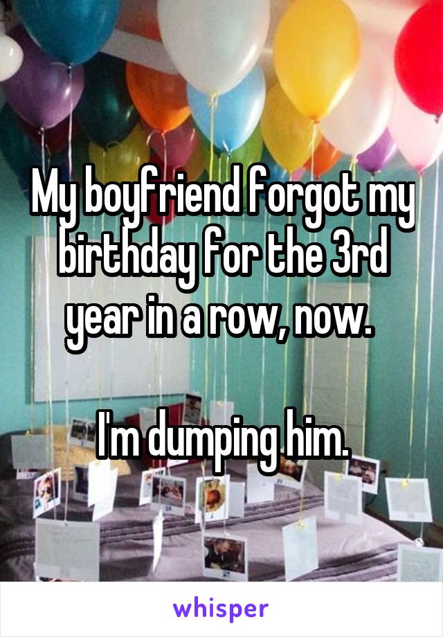 My boyfriend forgot my birthday for the 3rd year in a row, now. 

I'm dumping him.