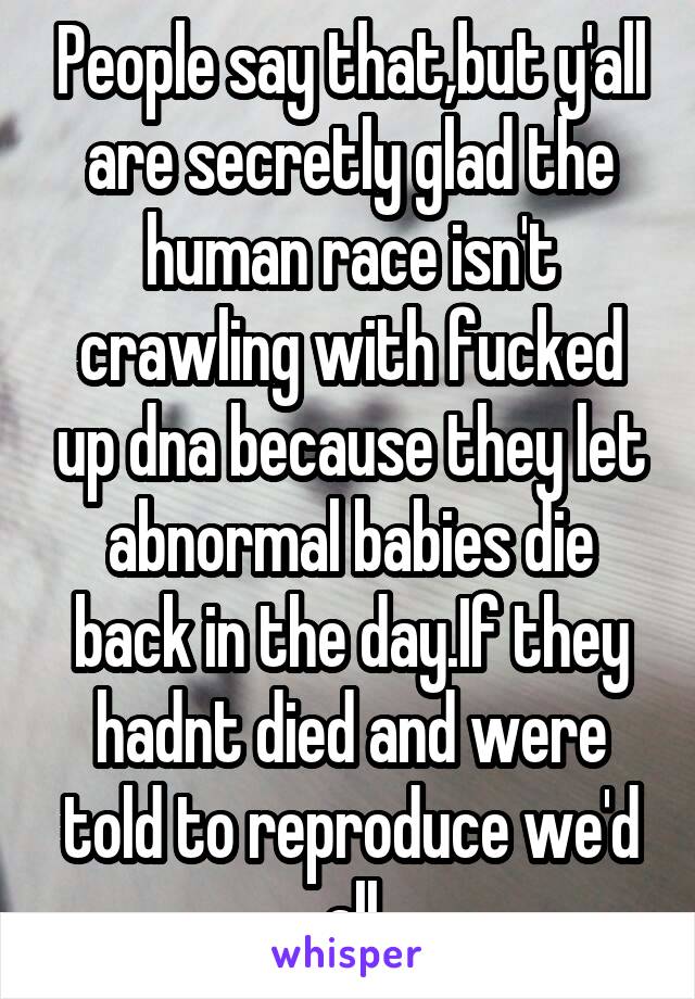 People say that,but y'all are secretly glad the human race isn't crawling with fucked up dna because they let abnormal babies die back in the day.If they hadnt died and were told to reproduce we'd all