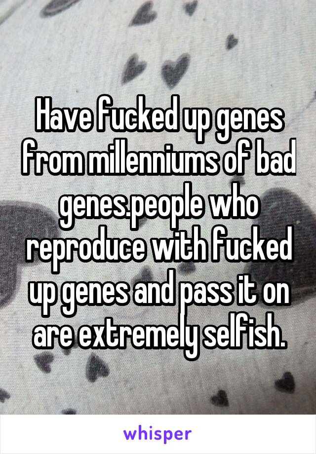 Have fucked up genes from millenniums of bad genes.people who reproduce with fucked up genes and pass it on are extremely selfish.