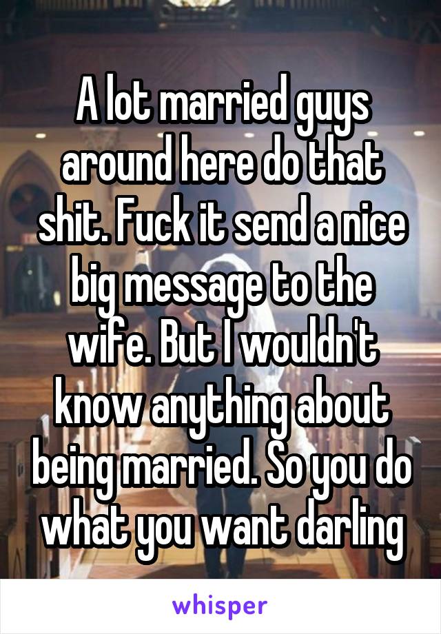 A lot married guys around here do that shit. Fuck it send a nice big message to the wife. But I wouldn't know anything about being married. So you do what you want darling