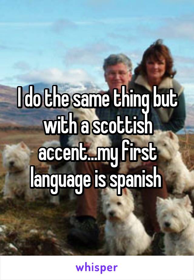 I do the same thing but with a scottish accent...my first language is spanish 