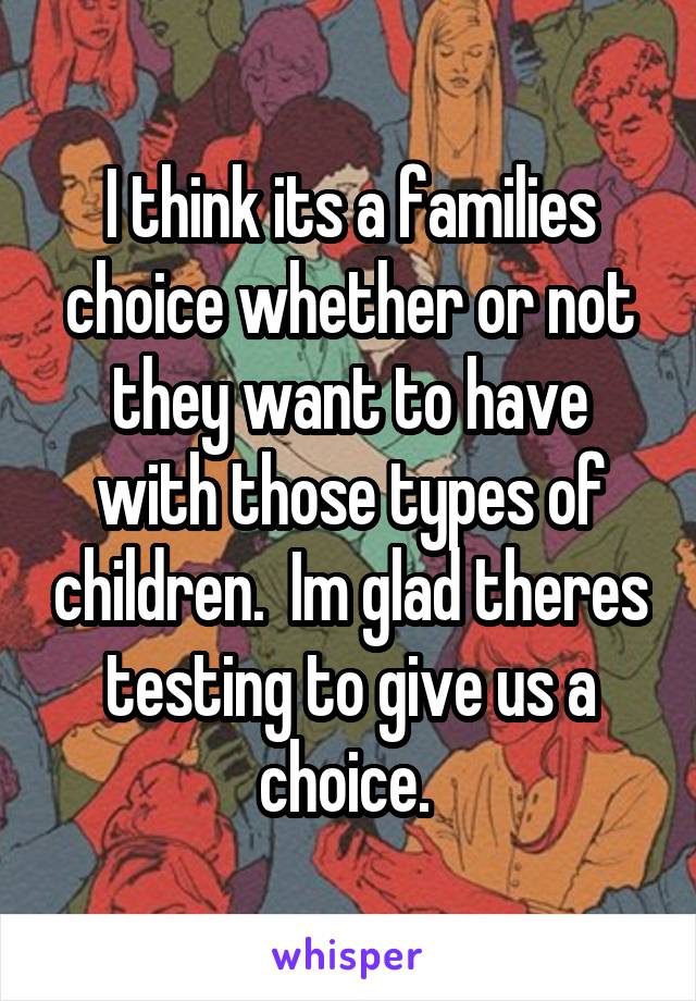 I think its a families choice whether or not they want to have with those types of children.  Im glad theres testing to give us a choice. 