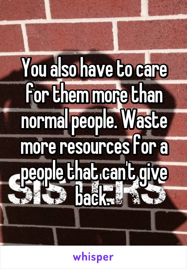 You also have to care for them more than normal people. Waste more resources for a people that can't give back. 