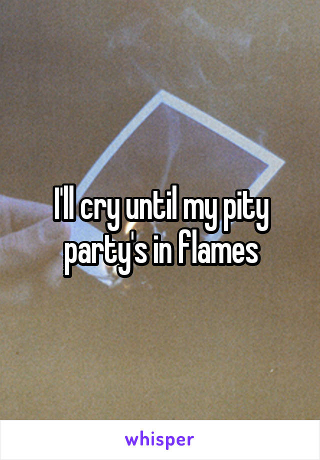 I'll cry until my pity party's in flames