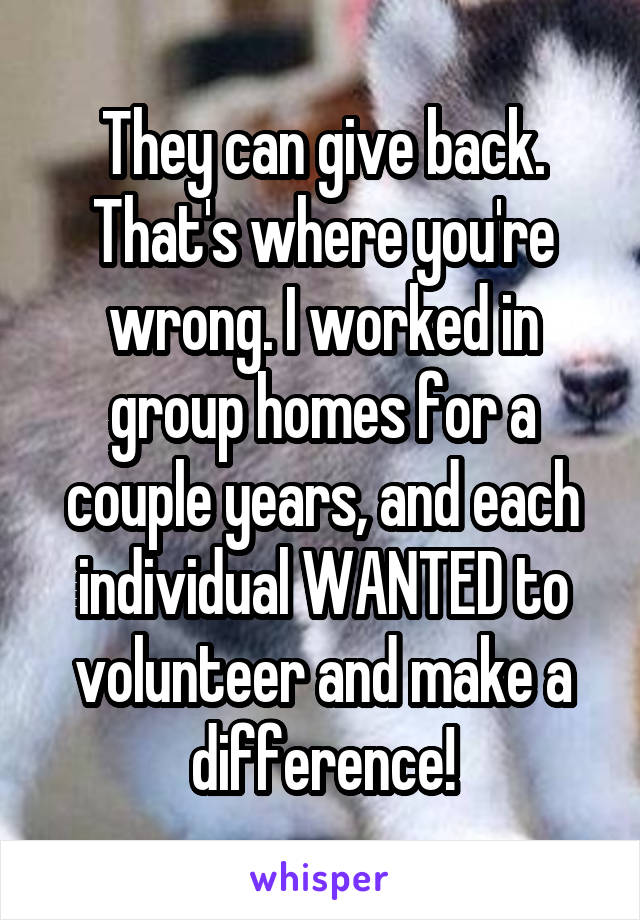 They can give back. That's where you're wrong. I worked in group homes for a couple years, and each individual WANTED to volunteer and make a difference!