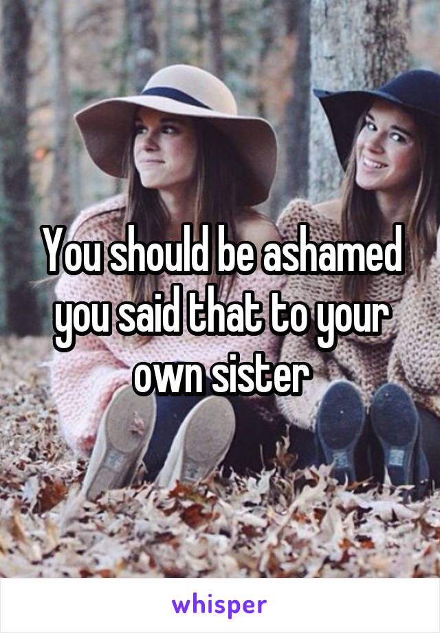 You should be ashamed you said that to your own sister