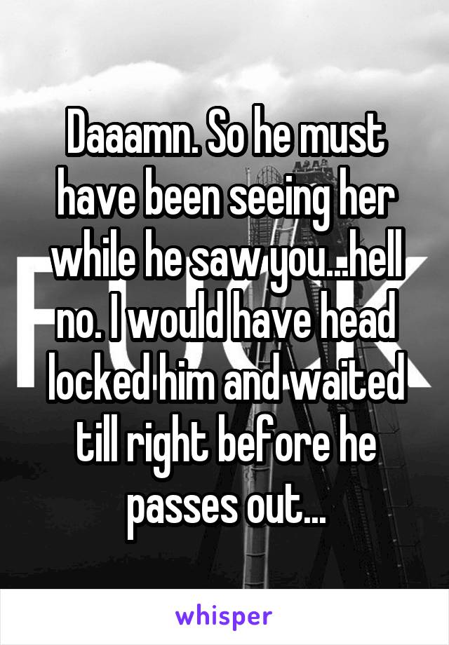 Daaamn. So he must have been seeing her while he saw you...hell no. I would have head locked him and waited till right before he passes out...