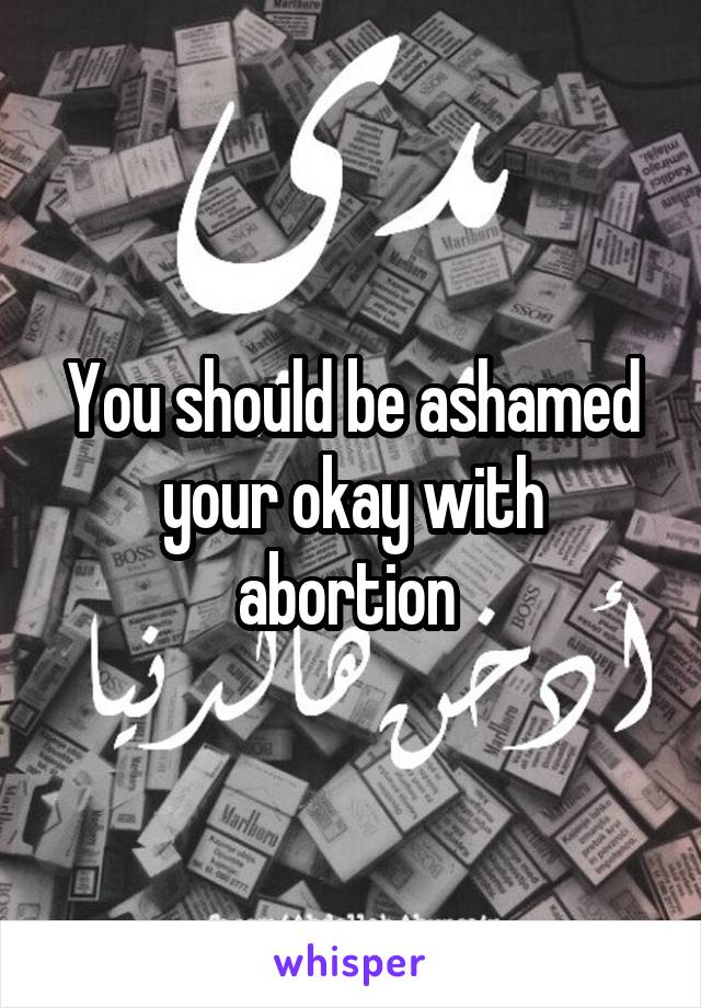 You should be ashamed your okay with abortion 