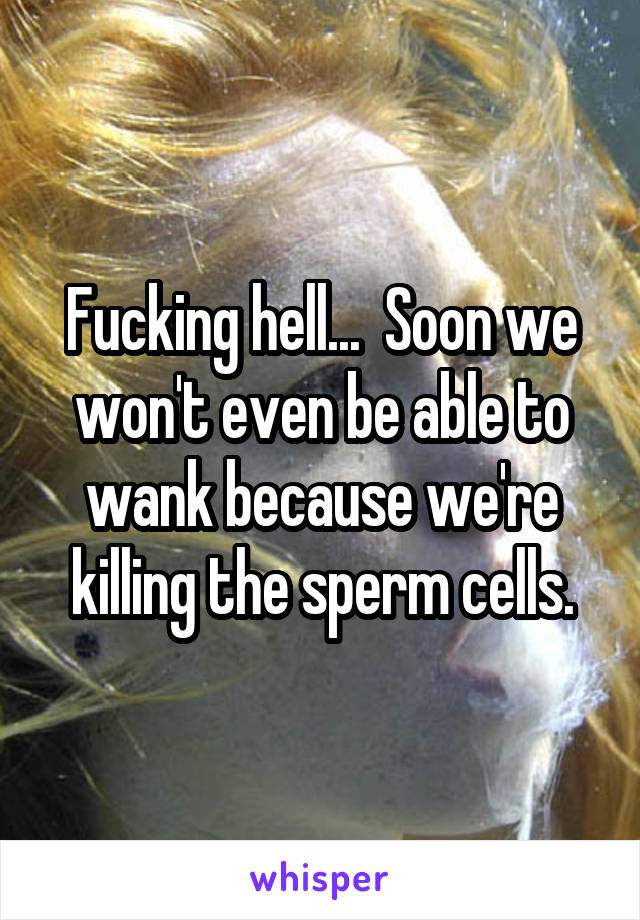 Fucking hell...  Soon we won't even be able to wank because we're killing the sperm cells.