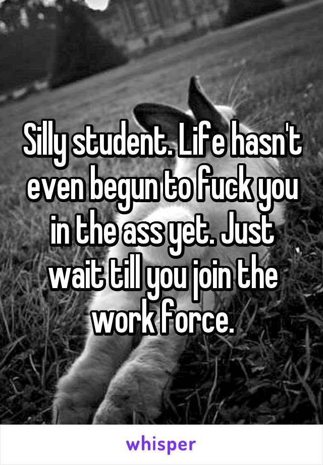 Silly student. Life hasn't even begun to fuck you in the ass yet. Just wait till you join the work force.