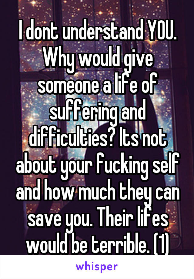 I dont understand YOU. Why would give someone a life of suffering and difficulties? Its not about your fucking self and how much they can save you. Their lifes would be terrible. (1)