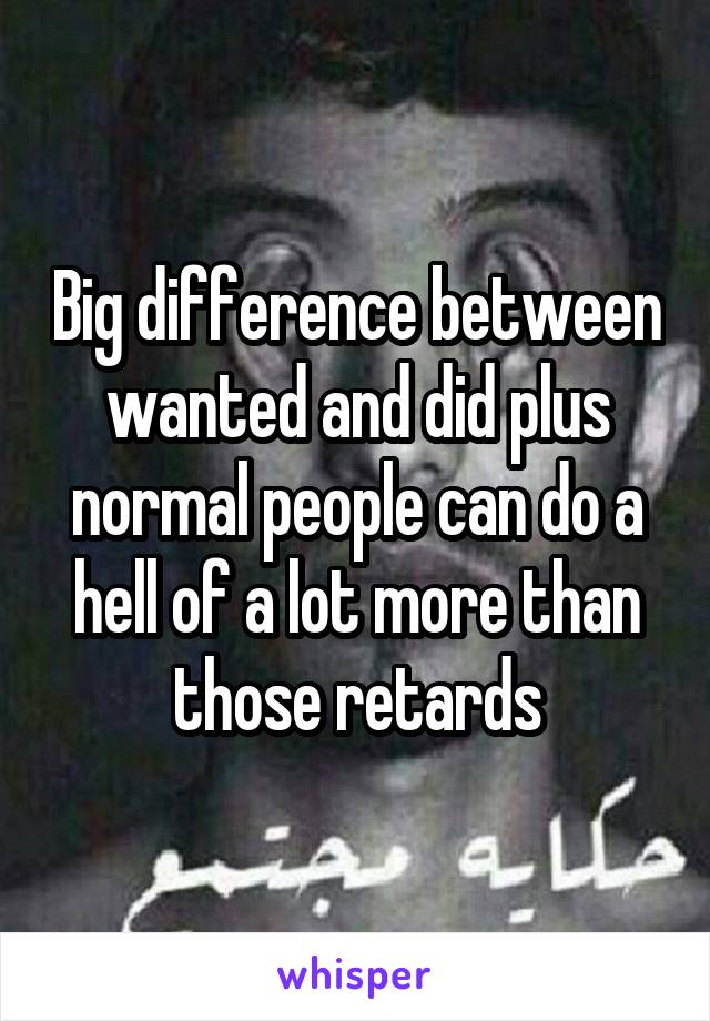 Big difference between wanted and did plus normal people can do a hell of a lot more than those retards