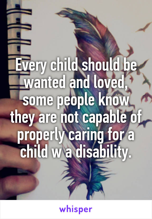 Every child should be wanted and loved, some people know they are not capable of properly caring for a child w a disability.