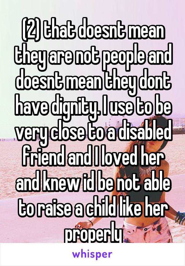 (2) that doesnt mean they are not people and doesnt mean they dont have dignity. I use to be very close to a disabled friend and I loved her and knew id be not able to raise a child like her properly