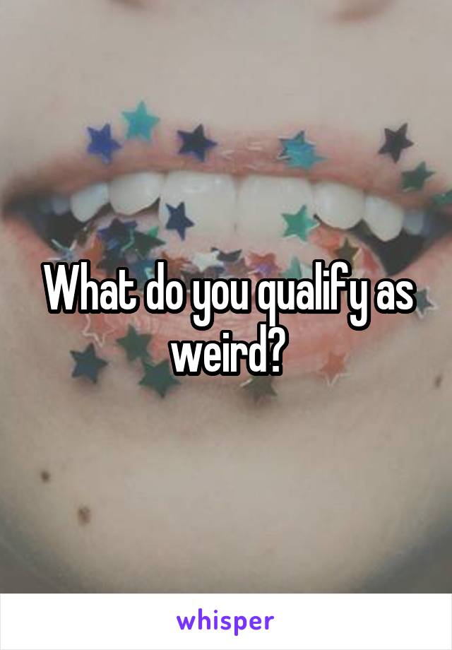 What do you qualify as weird?