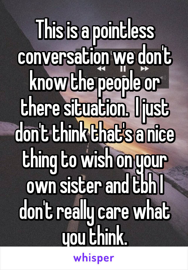 This is a pointless conversation we don't know the people or there situation.  I just don't think that's a nice thing to wish on your own sister and tbh I don't really care what you think.