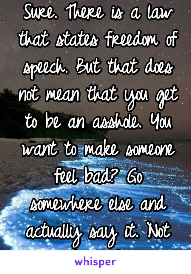 Sure. There is a law that states freedom of speech. But that does not mean that you get to be an asshole. You want to make someone feel bad? Go somewhere else and actually say it. Not type it.