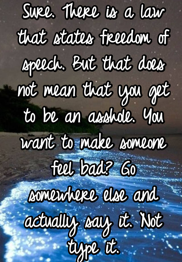 Sure. There is a law that states freedom of speech. But that does not mean that you get to be an asshole. You want to make someone feel bad? Go somewhere else and actually say it. Not type it.