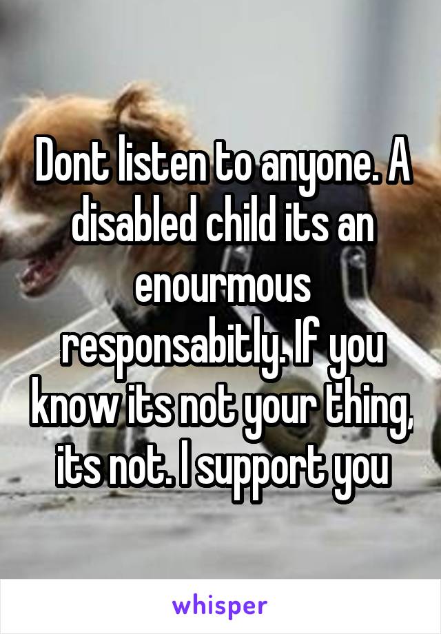 Dont listen to anyone. A disabled child its an enourmous responsabitly. If you know its not your thing, its not. I support you