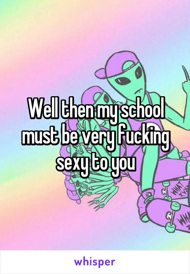 Well then my school must be very fucking sexy to you