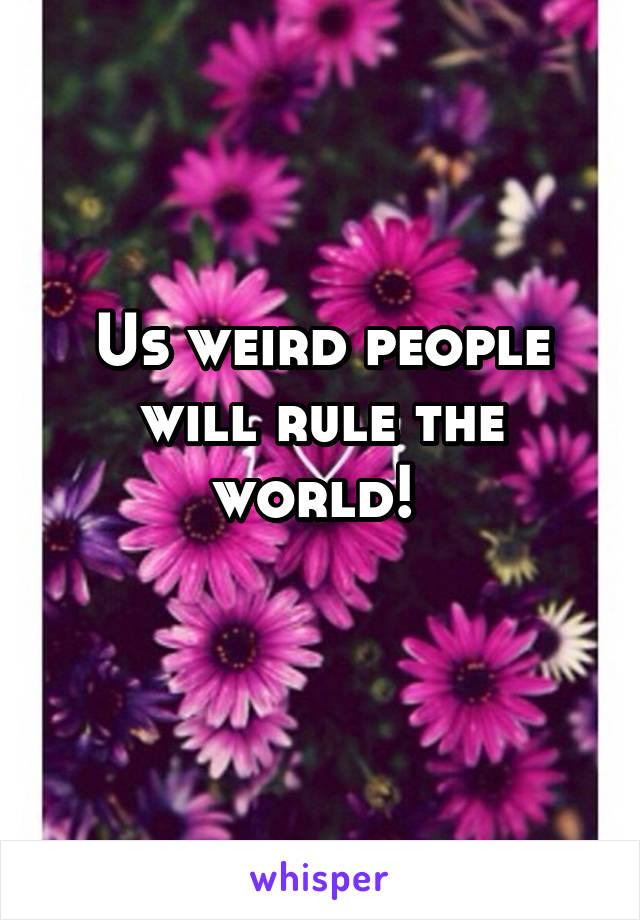 Us weird people will rule the world! 
