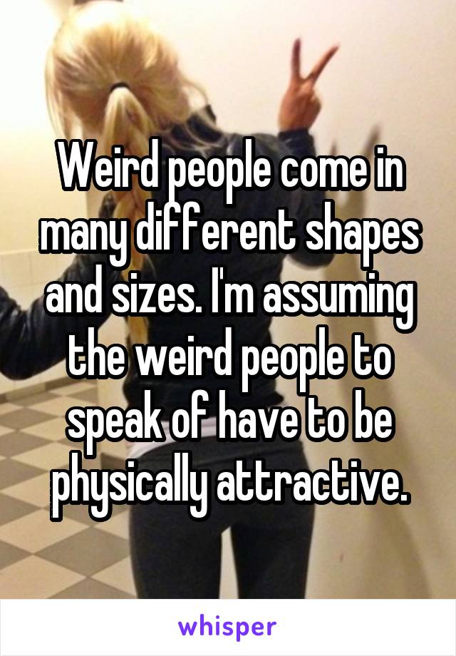 Weird people come in many different shapes and sizes. I'm assuming the weird people to speak of have to be physically attractive.