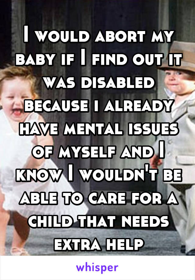 I would abort my baby if I find out it was disabled because i already have mental issues of myself and I know I wouldn't be able to care for a child that needs extra help