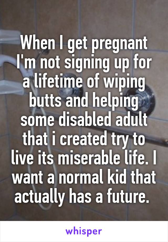 When I get pregnant I'm not signing up for a lifetime of wiping butts and helping some disabled adult that i created try to live its miserable life. I want a normal kid that actually has a future. 