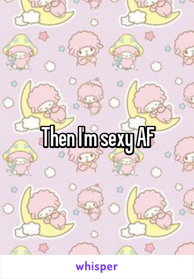 Then I'm sexy AF